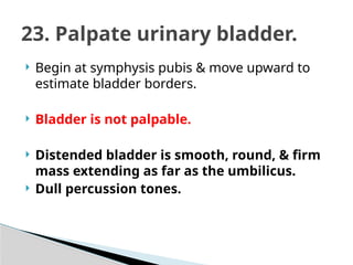  Begin at symphysis pubis & move upward to
estimate bladder borders.
 Bladder is not palpable.
 Distended bladder is smooth, round, & firm
mass extending as far as the umbilicus.
 Dull percussion tones.
23. Palpate urinary bladder.
 