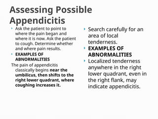 Assessing Possible
Appendicitis
 Ask the patient to point to
where the pain began and
where it is now. Ask the patient
to cough. Determine whether
and where pain results.
 EXAMPLES OF
ABNORMALITIES
The pain of appendicitis
classically begins near the
umbilicus, then shifts to the
right lower quadrant, where
coughing increases it.
 Search carefully for an
area of local
tenderness.
 EXAMPLES OF
ABNORMALITIES
 Localized tenderness
anywhere in the right
lower quadrant, even in
the right flank, may
indicate appendicitis.
 