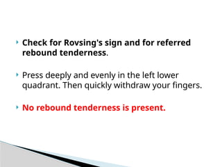  Check for Rovsing's sign and for referred
rebound tenderness.
 Press deeply and evenly in the left lower
quadrant. Then quickly withdraw your fingers.
 No rebound tenderness is present.
 