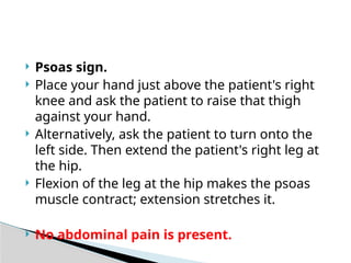  Psoas sign.
 Place your hand just above the patient's right
knee and ask the patient to raise that thigh
against your hand.
 Alternatively, ask the patient to turn onto the
left side. Then extend the patient's right leg at
the hip.
 Flexion of the leg at the hip makes the psoas
muscle contract; extension stretches it.
 No abdominal pain is present.
 