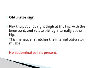  Obturator sign.
 Flex the patient's right thigh at the hip, with the
knee bent, and rotate the leg internally at the
hip.
 This maneuver stretches the internal obturator
muscle.
 No abdominal pain is present.
 
