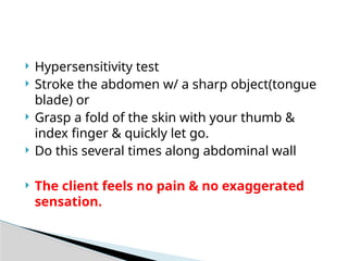  Hypersensitivity test
 Stroke the abdomen w/ a sharp object(tongue
blade) or
 Grasp a fold of the skin with your thumb &
index finger & quickly let go.
 Do this several times along abdominal wall
 The client feels no pain & no exaggerated
sensation.
 