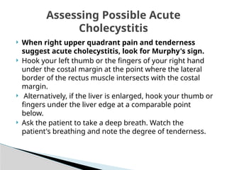  When right upper quadrant pain and tenderness
suggest acute cholecystitis, look for Murphy's sign.
 Hook your left thumb or the fingers of your right hand
under the costal margin at the point where the lateral
border of the rectus muscle intersects with the costal
margin.
 Alternatively, if the liver is enlarged, hook your thumb or
fingers under the liver edge at a comparable point
below.
 Ask the patient to take a deep breath. Watch the
patient's breathing and note the degree of tenderness.
Assessing Possible Acute
Cholecystitis
 