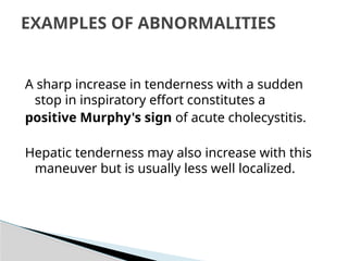 A sharp increase in tenderness with a sudden
stop in inspiratory effort constitutes a
positive Murphy's sign of acute cholecystitis.
Hepatic tenderness may also increase with this
maneuver but is usually less well localized.
EXAMPLES OF ABNORMALITIES
 