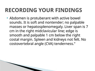  Abdomen is protuberant with active bowel
sounds. It is soft and nontender; no palpable
masses or hepatosplenomegaly. Liver span is 7
cm in the right midclavicular line; edge is
smooth and palpable 1 cm below the right
costal margin. Spleen and kidneys not felt. No
costovertebral angle (CVA) tenderness.”
RECORDING YOUR FINDINGS
 