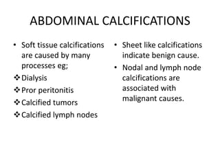 ABDOMINAL CALCIFICATIONS
• Soft tissue calcifications
are caused by many
processes eg;
Dialysis
Pror peritonitis
Calcified tumors
Calcified lymph nodes
• Sheet like calcifications
indicate benign cause.
• Nodal and lymph node
calcifications are
associated with
malignant causes.
 