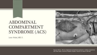 ABDOMINAL
COMPARTMENT
SYNDROME (ACS)
Leor Arbel, MS-3
Source: DeCou, JM et al. Abdominal compartment syndrome in children: Experience
with three cases. Journal of Pediatric Surgery, Volume 35, Issue 6, 840-842.
 