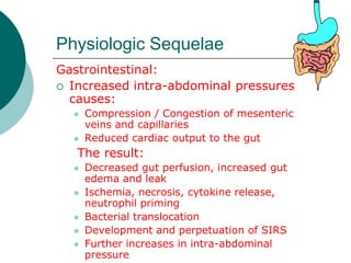 Physiologic Sequelae
Gastrointestinal:
 Increased intra-abdominal pressures
  causes:
     Compression / Congestion of mesenteric
      veins and capillaries
     Reduced cardiac output to the gut
   The result:
     Decreased gut perfusion, increased gut
      edema and leak
     Ischemia, necrosis, cytokine release,
      neutrophil priming
     Bacterial translocation
     Development and perpetuation of SIRS
     Further increases in intra-abdominal
      pressure
 