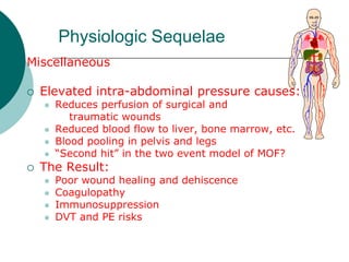 Physiologic Sequelae
Miscellaneous

   Elevated intra-abdominal pressure causes:
       Reduces perfusion of surgical and
           traumatic wounds
       Reduced blood flow to liver, bone marrow, etc.
       Blood pooling in pelvis and legs
       “Second hit” in the two event model of MOF?
   The Result:
       Poor wound healing and dehiscence
       Coagulopathy
       Immunosuppression
       DVT and PE risks
 