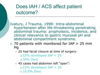 Does IAH / ACS affect patient
   outcome?

Ivatury, J Trauma, 1998: Intra-abdominal
  hypertension after life-threatening penetrating
  abdominal trauma: prophylaxis, incidence, and
  clinical relevance to gastric mucosal pH and
  abdominal compartment syndrome.
 70 patients with monitored for IAP > 25 mm
  Hg
     25 had facial closure at time of surgery:
        52% developed IAP > 25

        39% Died
     45 cases had abdomen left “open”:
        22% developed IAP > 25

        10.6% Died
 