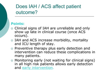 Does IAH / ACS affect patient
  outcome?

Points:
 Clinical signs of IAH are unreliable and only
  show up late in clinical course (once ACS
  occurs).
 IAH and ACS increase morbidity, mortality
  and ICU length of stay.
 Preventive therapy plus early detection and
  intervention can reduce these complications in
  many patients.
 Monitoring early (not waiting for clinical signs)
  in all high risk patients allows early detection
  and early intervention.
 