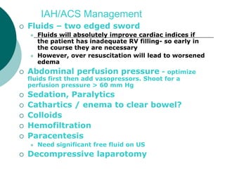 IAH/ACS Management
   Fluids – two edged sword
       Fluids will absolutely improve cardiac indices if
        the patient has inadequate RV filling- so early in
        the course they are necessary
       However, over resuscitation will lead to worsened
        edema
   Abdominal perfusion pressure - optimize
    fluids first then add vasopressors. Shoot for a
    perfusion pressure > 60 mm Hg
   Sedation, Paralytics
   Cathartics / enema to clear bowel?
   Colloids
   Hemofiltration
   Paracentesis
       Need significant free fluid on US
   Decompressive laparotomy
 