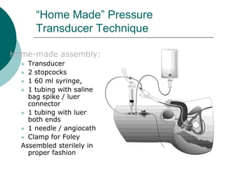 “Home Made” Pressure
      Transducer Technique

Home-made assembly:
   Transducer
   2 stopcocks
   1 60 ml syringe,
   1 tubing with saline
    bag spike / luer
    connector
   1 tubing with luer
    both ends
   1 needle / angiocath
   Clamp for Foley
  Assembled sterilely in
    proper fashion
 