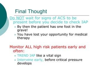 Final Thought
Do NOT wait for signs of ACS to be
 present before you decide to check IAP
     By then the patient has one foot in the
      grave!
     You have lost your opportunity for medical
      therapy

Monitor ALL high risk patients early and
 often:
     TREND IAP like a vital sign
     Intervene early, before critical pressure
      develops
 