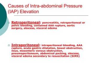 Causes of Intra-abdominal Pressure
(IAP) Elevation

   Retroperitoneal:       pancreatitis, retroperitoneal or
    pelvic bleeding, contained AAA rupture, aortic
    surgery, abscess, visceral edema




   Intraperitoneal:      intraperitoneal bleeding, AAA
    rupture, acute gastric dilatation, bowel obstruction,
    ileus, mesenteric venous obstruction,
    pneumoperitoneum, abdominal packing, abscess,
    visceral edema secondary to resuscitation (SIRS)
 