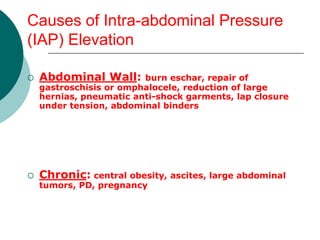 Causes of Intra-abdominal Pressure
(IAP) Elevation

   Abdominal Wall:      burn eschar, repair of
    gastroschisis or omphalocele, reduction of large
    hernias, pneumatic anti-shock garments, lap closure
    under tension, abdominal binders




   Chronic: central obesity, ascites, large abdominal
    tumors, PD, pregnancy
 