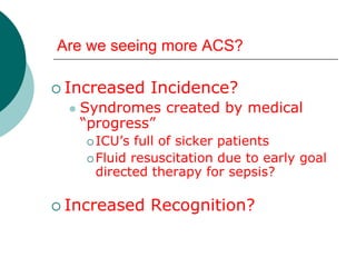 Are we seeing more ACS?

 Increased     Incidence?
     Syndromes created by medical
      “progress”
       ICU’s  full of sicker patients
       Fluid resuscitation due to early goal
        directed therapy for sepsis?

 Increased     Recognition?
 