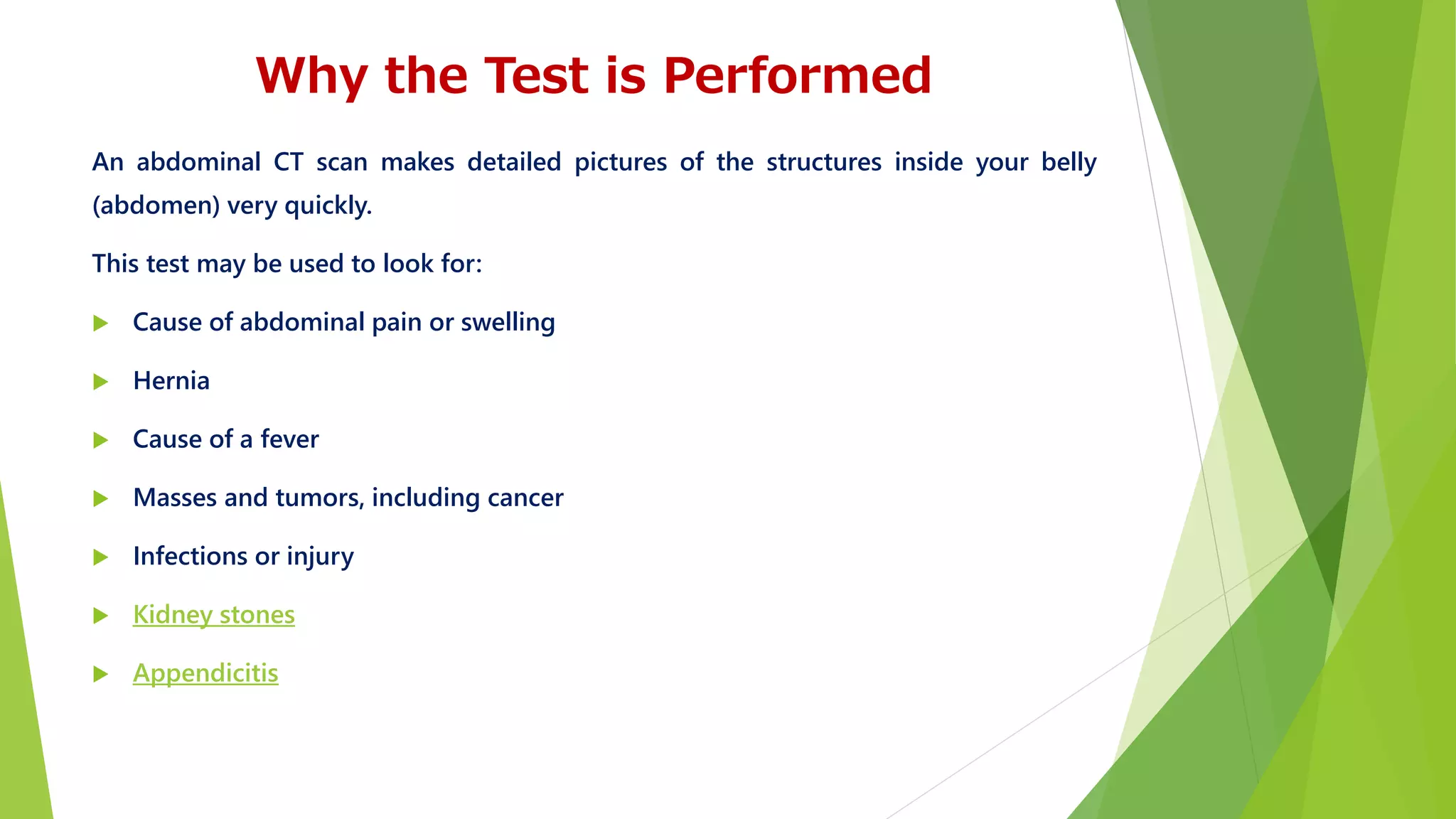 Why the Test is Performed
An abdominal CT scan makes detailed pictures of the structures inside your belly
(abdomen) very quickly.
This test may be used to look for:
 Cause of abdominal pain or swelling
 Hernia
 Cause of a fever
 Masses and tumors, including cancer
 Infections or injury
 Kidney stones
 Appendicitis
 