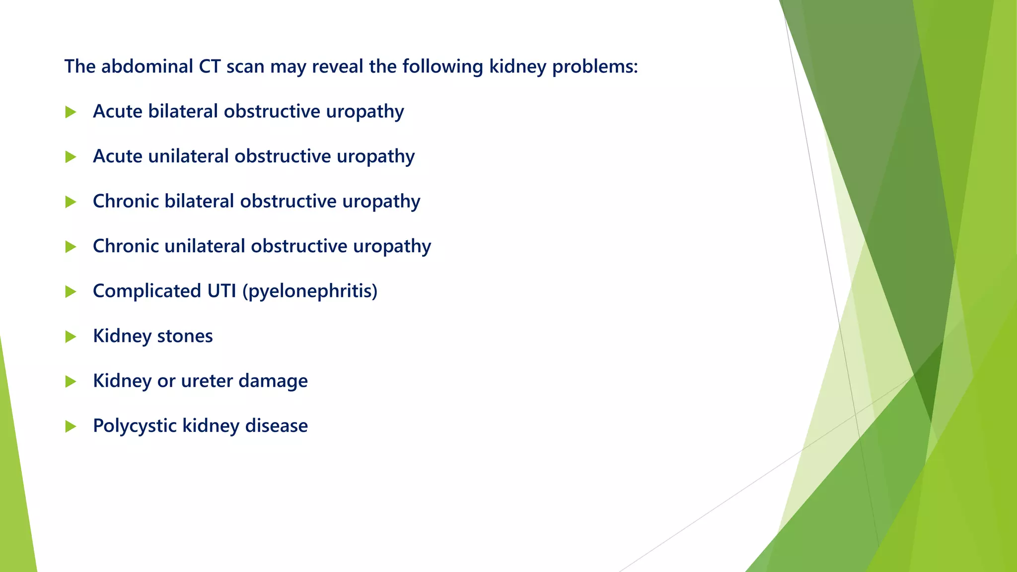 The abdominal CT scan may reveal the following kidney problems:
 Acute bilateral obstructive uropathy
 Acute unilateral obstructive uropathy
 Chronic bilateral obstructive uropathy
 Chronic unilateral obstructive uropathy
 Complicated UTI (pyelonephritis)
 Kidney stones
 Kidney or ureter damage
 Polycystic kidney disease
 