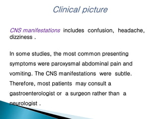 CNS manifestations includes confusion, headache,
dizziness .
In some studies, the most common presenting
symptoms were paroxysmal abdominal pain and
vomiting. The CNS manifestations were subtle.
Therefore, most patients may consult a
gastroenterologist or a surgeon rather than a
neurologist .
 