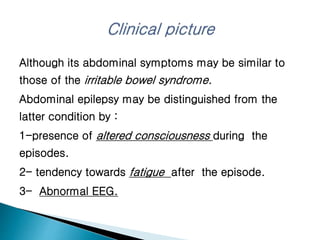 Although its abdominal symptoms may be similar to
those of the irritable bowel syndrome.
Abdominal epilepsy may be distinguished from the
latter condition by :
1-presence of altered consciousness during the
episodes.
2- tendency towards fatigue after the episode.
3- Abnormal EEG.
 