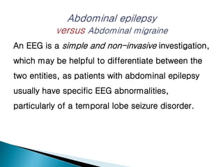 An EEG is a simple and non-invasive investigation,
which may be helpful to differentiate between the
two entities, as patients with abdominal epilepsy
usually have specific EEG abnormalities,
particularly of a temporal lobe seizure disorder.
 