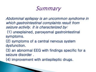 Abdominal epilepsy is an uncommon syndrome in
which gastrointestinal complaints result from
seizure activity. It is characterized by:
(1) unexplained, paroxysmal gastrointestinal
symptoms.
(2) symptoms of a central nervous system
dysfunction.
(3) an abnormal EEG with findings specific for a
seizure disorder .
(4) improvement with antiepileptic drugs.
 