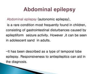 Abdominal epilepsy (autonomic epilepsy),
is a rare condition most frequently found in children,
consisting of gastrointestinal disturbances caused by
epileptiform seizure activity. However ,it can be seen
in adolescent sand in adults.
-It has been described as a type of temporal lobe
epilepsy. Responsiveness to antiepileptics can aid in
the diagnosis.
 