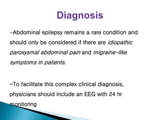 -Abdominal epilepsy remains a rare condition and
should only be considered if there are idiopathic
paroxysmal abdominal pain and migraine-like
symptoms in patients.
-To facilitate this complex clinical diagnosis,
physicians should include an EEG with 24 hr
monitoring
 