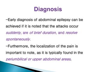 -Early diagnosis of abdominal epilepsy can be
achieved if it is noted that the attacks occur
suddenly, are of brief duration, and resolve
spontaneously.
-Furthermore, the localization of the pain is
important to note, as it is typically found in the
periumbilical or upper abdominal areas.
 