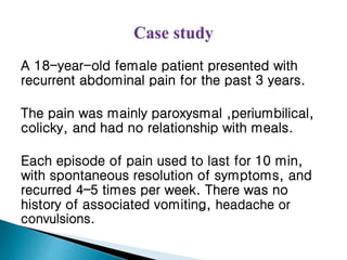 A 18-year-old female patient presented with
recurrent abdominal pain for the past 3 years.
The pain was mainly paroxysmal ,periumbilical,
colicky, and had no relationship with meals.
Each episode of pain used to last for 10 min,
with spontaneous resolution of symptoms, and
recurred 4–5 times per week. There was no
history of associated vomiting, headache or
convulsions.
 