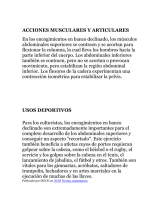 ACCIONES MUSCULARES Y ARTICULARES
En los encogimientos en banco declinado, los músculos
abdominales superiores se contraen y se acortan para
flexionar la columna, lo cual lleva los hombros hacia la
parte inferior del cuerpo. Los abdominales inferiores
también se contraen, pero no se acortan o provocan
movimiento, pero estabilizan la región abdominal
inferior. Los flexores de la cadera experimentan una
contracción isométrica para estabilizar la pelvis.
USOS DEPORTIVOS
Para los culturistas, los encogimientos en banco
declinado son extremadamente importantes para el
completo desarrollo de los abdominales superiores y
conseguir un aspecto "recortado". Este ejercicio
también beneficia a atletas cuyos de portes requieran
golpear sobre la cabeza, como el béisbol o el rugby, el
servicio y los golpes sobre la cabeza en el tenis, el
lanzamiento de jabalina, el fútbol y otros. También son
vitales para los gimnastas, acróbatas, saltadores de
trampolín, luchadores y en artes marciales en la
ejecución de muchas de las llaves.
Publicado por DGCH en 20:05 No hay comentarios:
 