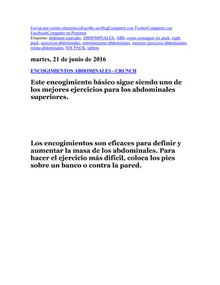 Enviar por correo electrónicoEscribe un blogCompartir con TwitterCompartir con
FacebookCompartir en Pinterest
Etiquetas: abdomen marcado, ABDOMINALES, ABS, como conseguir six pack, eight
pack, ejercicios abdominales, entrenamiento abdominales, mejores ejercicios abdominales,
rutina abdominales, SIX PACK, tableta
martes, 21 de junio de 2016
ENCOGIMIENTOS ABDOMINALES - CRUNCH
Este encogimiento básico sigue siendo uno de
los mejores ejercicios para los abdominales
superiores.
Los encogimientos son eficaces para definir y
aumentar la masa de los abdominales. Para
hacer el ejercicio más difícil, coloca los pies
sobre un banco o contra la pared.
 