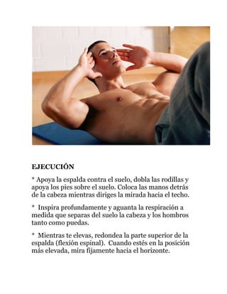 EJECUCIÓN
* Apoya la espalda contra el suelo, dobla las rodillas y
apoya los pies sobre el suelo. Coloca las manos detrás
de la cabeza mientras diriges la mirada hacia el techo.
* Inspira profundamente y aguanta la respiración a
medida que separas del suelo la cabeza y los hombros
tanto como puedas.
* Mientras te elevas, redondea la parte superior de la
espalda (flexión espinal). Cuando estés en la posición
más elevada, mira fijamente hacia el horizonte.
 