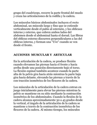 grupo del cuadriceps, recorre la parte frontal del muslo
y cruza las articulaciones de la rodilla y la cadera.
Los músculos básicos abdominales incluyen el recto
abdominal, un músculo largo y fino que se extiende
verticalmente desde el pubis al esternón, y los oblicuos
interno y externo, que cubren ambos lados del
abdomen desde el abdominal hasta el dorsal. Las fibras
del oblicuo externo discurren perpendiculares a las del
oblicuo interno, y forman una "Uve" cuando se ven
desde el frente.
ACCIONES MUSCULAR Y ARTICULAR
En la articulación de la cadera, se produce flexión
cuando elevamos las piernas hacia el frente y hacia
arriba desde una posición directamente bajo el torso.
La flexión espinal también acontece cuando la parte
alta de la pelvis gira hacia atrás mientras la parte baja
gira hacia delante, elevando las piernas a través de la
con tracción isométrica de los flexores de la cadera.
Los músculos de la articulación de la cadera entran en
juego inicialmente para elevar las piernas mientras la
pelvis se mantiene en su sitio mediante la contracción
isométrica de los abdominales. Cuando la flexión de la
cadera alcanza aproximadamente 30 a 45 grados desde
la vertical, el ángulo de la articulación de la cadera se
mantiene a través de la contracción isométrica de los
flexores de la cadera. Al mismo tiempo, los músculos
 