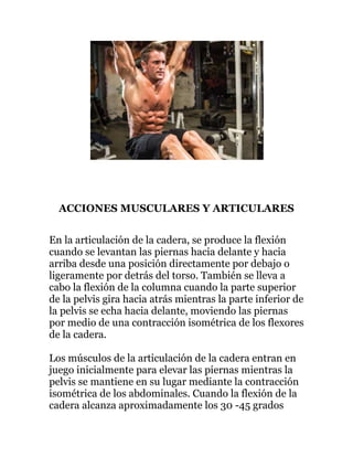 ACCIONES MUSCULARES Y ARTICULARES
En la articulación de la cadera, se produce la flexión
cuando se levantan las piernas hacia delante y hacia
arriba desde una posición directamente por debajo o
ligeramente por detrás del torso. También se lleva a
cabo la flexión de la columna cuando la parte superior
de la pelvis gira hacia atrás mientras la parte inferior de
la pelvis se echa hacia delante, moviendo las piernas
por medio de una contracción isométrica de los flexores
de la cadera.
Los músculos de la articulación de la cadera entran en
juego inicialmente para elevar las piernas mientras la
pelvis se mantiene en su lugar mediante la contracción
isométrica de los abdominales. Cuando la flexión de la
cadera alcanza aproximadamente los 30 -45 grados
 