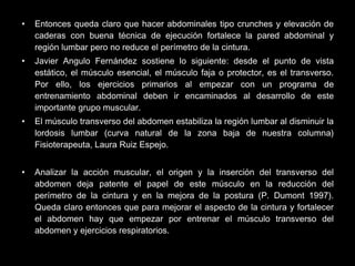 • Entonces queda claro que hacer abdominales tipo crunches y elevación de
caderas con buena técnica de ejecución fortalece la pared abdominal y
región lumbar pero no reduce el perímetro de la cintura.
• Javier Angulo Fernández sostiene lo siguiente: desde el punto de vista
estático, el músculo esencial, el músculo faja o protector, es el transverso.
Por ello, los ejercicios primarios al empezar con un programa de
entrenamiento abdominal deben ir encaminados al desarrollo de este
importante grupo muscular.
• El músculo transverso del abdomen estabiliza la región lumbar al disminuir la
lordosis lumbar (curva natural de la zona baja de nuestra columna)
Fisioterapeuta, Laura Ruiz Espejo.
• Analizar la acción muscular, el origen y la inserción del transverso del
abdomen deja patente el papel de este músculo en la reducción del
perímetro de la cintura y en la mejora de la postura (P. Dumont 1997).
Queda claro entonces que para mejorar el aspecto de la cintura y fortalecer
el abdomen hay que empezar por entrenar el músculo transverso del
abdomen y ejercicios respiratorios.
 