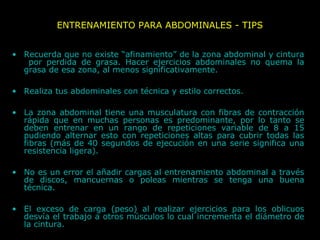 ENTRENAMIENTO PARA ABDOMINALES - TIPS
• Recuerda que no existe “afinamiento” de la zona abdominal y cintura
por perdida de grasa. Hacer ejercicios abdominales no quema la
grasa de esa zona, al menos significativamente.
• Realiza tus abdominales con técnica y estilo correctos.
• La zona abdominal tiene una musculatura con fibras de contracción
rápida que en muchas personas es predominante, por lo tanto se
deben entrenar en un rango de repeticiones variable de 8 a 15
pudiendo alternar esto con repeticiones altas para cubrir todas las
fibras (más de 40 segundos de ejecución en una serie significa una
resistencia ligera).
• No es un error el añadir cargas al entrenamiento abdominal a través
de discos, mancuernas o poleas mientras se tenga una buena
técnica.
• El exceso de carga (peso) al realizar ejercicios para los oblicuos
desvía el trabajo a otros músculos lo cual incrementa el diámetro de
la cintura.
 