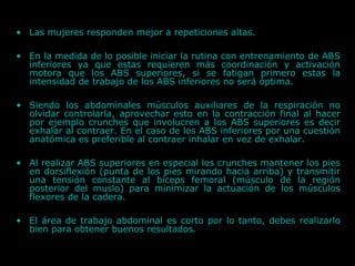 • Las mujeres responden mejor a repeticiones altas.
• En la medida de lo posible iniciar la rutina con entrenamiento de ABS
inferiores ya que estas requieren más coordinación y activación
motora que los ABS superiores, si se fatigan primero estas la
intensidad de trabajo de los ABS inferiores no será óptima.
• Siendo los abdominales músculos auxiliares de la respiración no
olvidar controlarla, aprovechar esto en la contracción final al hacer
por ejemplo crunches que involucren a los ABS superiores es decir
exhalar al contraer. En el caso de los ABS inferiores por una cuestión
anatómica es preferible al contraer inhalar en vez de exhalar.
• Al realizar ABS superiores en especial los crunches mantener los pies
en dorsiflexión (punta de los pies mirando hacia arriba) y transmitir
una tensión constante al bíceps femoral (músculo de la región
posterior del muslo) para minimizar la actuación de los músculos
flexores de la cadera.
• El área de trabajo abdominal es corto por lo tanto, debes realizarlo
bien para obtener buenos resultados.
 