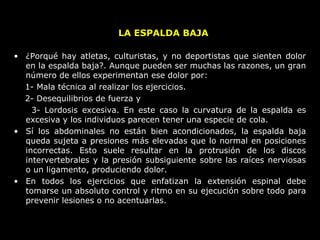 • ¿Porqué hay atletas, culturistas, y no deportistas que sienten dolor
en la espalda baja?. Aunque pueden ser muchas las razones, un gran
número de ellos experimentan ese dolor por:
1- Mala técnica al realizar los ejercicios.
2- Desequilibrios de fuerza y
3- Lordosis excesiva. En este caso la curvatura de la espalda es
excesiva y los individuos parecen tener una especie de cola.
• Sí los abdominales no están bien acondicionados, la espalda baja
queda sujeta a presiones más elevadas que lo normal en posiciones
incorrectas. Esto suele resultar en la protrusión de los discos
intervertebrales y la presión subsiguiente sobre las raíces nerviosas
o un ligamento, produciendo dolor.
• En todos los ejercicios que enfatizan la extensión espinal debe
tomarse un absoluto control y ritmo en su ejecución sobre todo para
prevenir lesiones o no acentuarlas.
LA ESPALDA BAJA
 