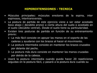 HIPEREXTENSIONES - TECNICA
• Músculos principales: músculos erectores de la espina, inter
espinosos, intertransversos.
• La postura de partida de este ejercicio viene a ser estar acostado
boca abajo ( decúbito prono) a cierta altura del suelo o acostado en
el suelo (decúbito ventral). Desde el suelo tiene su particularidad.
• Existen tres posturas de partida en función de su entrenamiento
previo:
1- La más fácil consiste en apoyar las manos en el soporte de las
caderas y ayudarse con los brazos al hacer el movimiento.
2- La postura intermedia consiste en mantener los brazos cruzados
por delante del pecho.
3- La postura más dura consiste en mantener las manos cruzadas
por detrás de la cabeza.
• Usará la postura intermedia cuando pueda hacer 20 repeticiones
seguidas en la postura fácil, y pasará a la postura dura cuando su
 