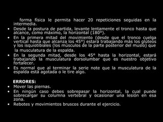 forma física le permita hacer 20 repeticiones seguidas en la
intermedia.
• Desde la postura de partida, levante lentamente el tronco hasta que
alcance, como máximo, la horizontal (180°).
• En la primera mitad del movimiento (desde que el tronco cuelga
vertical hasta que alcanza los 45°) estará trabajando más los glúteos
y los isquiotibiales (los músculos de la parte posterior del muslo) que
la musculatura de la espalda.
• En la segunda mitad, desde los 45° hasta la horizontal, estará
trabajando la musculatura dorsolumbar que es nuestro objetivo
fortalecer.
• Es normal que al terminar la serie note que la musculatura de la
espalda está agotada o le tire algo.
ERRORES:
• Mover las piernas.
• En ningún caso debes sobrepasar la horizontal, la cual puede
sobrecargar su columna vertebral y ocasionar una lesión en esa
zona.
• Rebotes y movimientos bruscos durante el ejercicio.
 