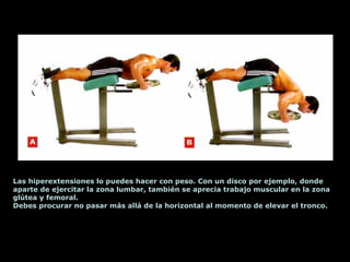 Las hiperextensiones lo puedes hacer con peso. Con un disco por ejemplo, donde
aparte de ejercitar la zona lumbar, también se aprecia trabajo muscular en la zona
glútea y femoral.
Debes procurar no pasar más allá de la horizontal al momento de elevar el tronco.
 