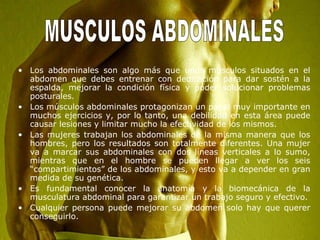 • Los abdominales son algo más que unos músculos situados en el
abdomen que debes entrenar con dedicación para dar sostén a la
espalda, mejorar la condición física y poder solucionar problemas
posturales.
• Los músculos abdominales protagonizan un papel muy importante en
muchos ejercicios y, por lo tanto, una debilidad en esta área puede
causar lesiones y limitar mucho la efectividad de los mismos.
• Las mujeres trabajan los abdominales de la misma manera que los
hombres, pero los resultados son totalmente diferentes. Una mujer
va a marcar sus abdominales con dos líneas verticales a lo sumo,
mientras que en el hombre se pueden llegar a ver los seis
“compartimientos” de los abdominales, y esto va a depender en gran
medida de su genética.
• Es fundamental conocer la anatomía y la biomecánica de la
musculatura abdominal para garantizar un trabajo seguro y efectivo.
• Cualquier persona puede mejorar su abdomen solo hay que querer
conseguirlo.
 