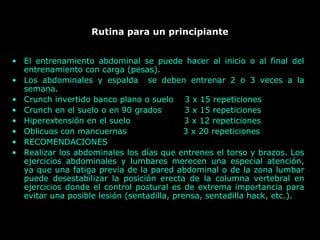 Rutina para un principiante
• El entrenamiento abdominal se puede hacer al inicio o al final del
entrenamiento con carga (pesas).
• Los abdominales y espalda se deben entrenar 2 o 3 veces a la
semana.
• Crunch invertido banco plano o suelo 3 x 15 repeticiones
• Crunch en el suelo o en 90 grados 3 x 15 repeticiones
• Hiperextensión en el suelo 3 x 12 repeticiones
• Oblicuos con mancuernas 3 x 20 repeticiones
• RECOMENDACIONES
• Realizar los abdominales los días que entrenes el torso y brazos. Los
ejercicios abdominales y lumbares merecen una especial atención,
ya que una fatiga previa de la pared abdominal o de la zona lumbar
puede desestabilizar la posición erecta de la columna vertebral en
ejercicios donde el control postural es de extrema importancia para
evitar una posible lesión (sentadilla, prensa, sentadilla hack, etc.).
 