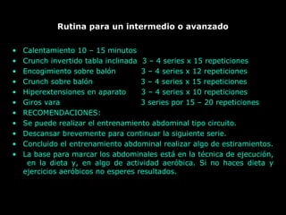 Rutina para un intermedio o avanzado
• Calentamiento 10 – 15 minutos
• Crunch invertido tabla inclinada 3 – 4 series x 15 repeticiones
• Encogimiento sobre balón 3 – 4 series x 12 repeticiones
• Crunch sobre balón 3 – 4 series x 15 repeticiones
• Hiperextensiones en aparato 3 – 4 series x 10 repeticiones
• Giros vara 3 series por 15 – 20 repeticiones
• RECOMENDACIONES:
• Se puede realizar el entrenamiento abdominal tipo circuito.
• Descansar brevemente para continuar la siguiente serie.
• Concluido el entrenamiento abdominal realizar algo de estiramientos.
• La base para marcar los abdominales está en la técnica de ejecución,
en la dieta y, en algo de actividad aeróbica. Si no haces dieta y
ejercicios aeróbicos no esperes resultados.
 