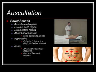 Auscultation
 Bowel Sounds
 Auscultate all regions
 Listen in each region
 Listen before feeling
 Absent bowel sounds
 ileus, peritonitis, shock
 Hyperactive
 Enteritis / obstruction
(high pitched or distant)
 Bruits
 AAA / Reno-vascular
diseases
 Iliac and Femoral
arteries
Aorta
Femoral arteries
Iliac arteries
Renal Renal
 