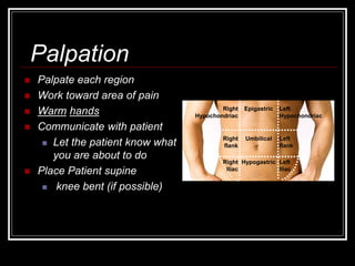  Palpate each region
 Work toward area of pain
 Warm hands
 Communicate with patient
 Let the patient know what
you are about to do
 Place Patient supine
 knee bent (if possible)
Epigastric Left
Hypochondriac
Right
Hypochondriac
Right
flank
Left
flank
Umbilical
Right
Iliac
Left
Iliac
Hypogastric
Palpation
 