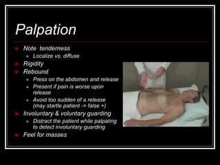 Palpation
 Note tenderness
 Localize vs. diffuse
 Rigidity
 Rebound
 Press on the abdomen and release
 Present if pain is worse upon
release
 Avoid too sudden of a release
(may startle patient -> false +)
 Involuntary & voluntary guarding
 Distract the patient while palpating
to detect involuntary guarding
 Feel for masses
 