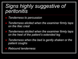 Signs highly suggestive of
peritonitis
 Tenderness to percussion
 Tenderness elicited when the examiner firmly taps
on the Iliac crest
 Tenderness elicited when the examiner firmly taps
on the heel of the patient’s extended leg
 Tenderness when the bed is gently shaken or the
patient coughs
 Rebound tenderness
 